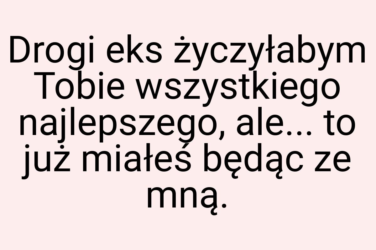 Drogi eks życzyłabym Tobie wszystkiego najlepszego, ale