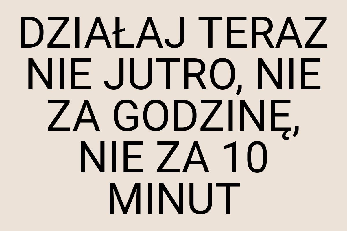 DZIAŁAJ TERAZ NIE JUTRO, NIE ZA GODZINĘ, NIE ZA 10 MINUT