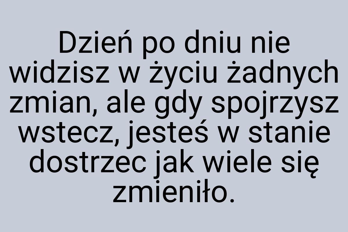 Dzień po dniu nie widzisz w życiu żadnych zmian, ale gdy