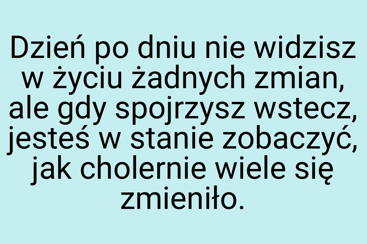 Dzień po dniu nie widzisz w życiu żadnych zmian, ale gdy