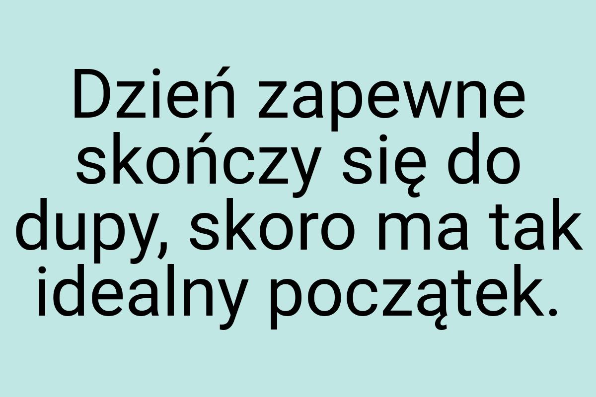 Dzień zapewne skończy się do dupy, skoro ma tak idealny