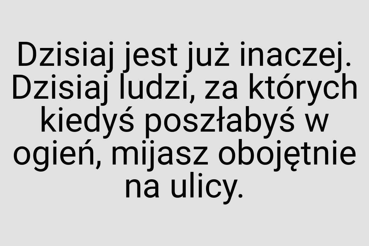 Dzisiaj jest już inaczej. Dzisiaj ludzi, za których kiedyś