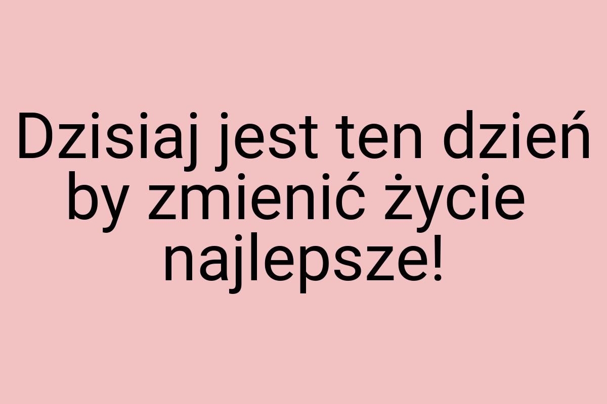 Dzisiaj jest ten dzień by zmienić życie najlepsze