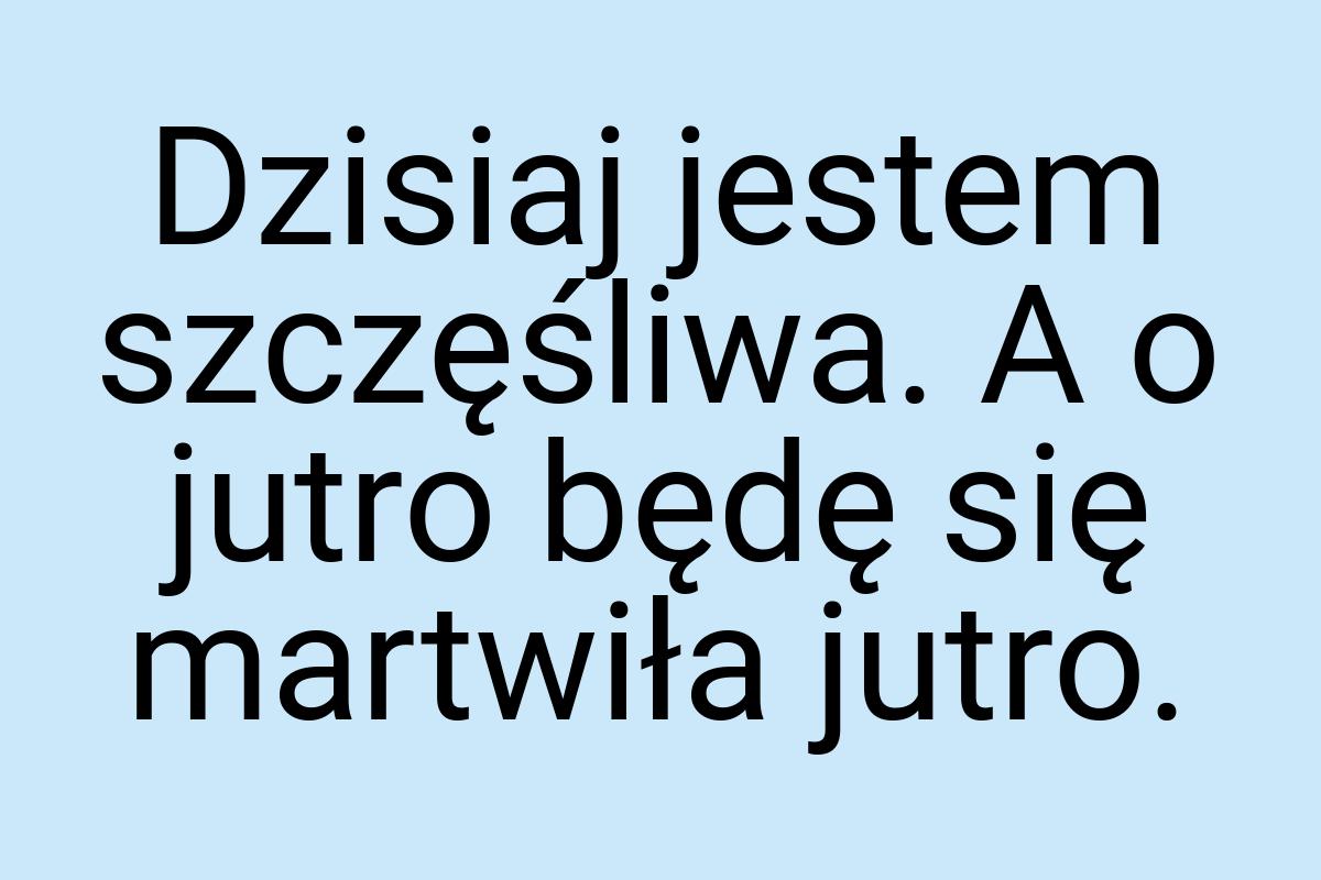 Dzisiaj jestem szczęśliwa. A o jutro będę się martwiła