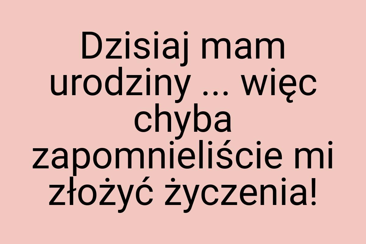 Dzisiaj mam urodziny ... więc chyba zapomnieliście mi