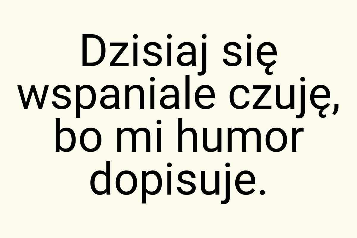 Dzisiaj się wspaniale czuję, bo mi humor dopisuje