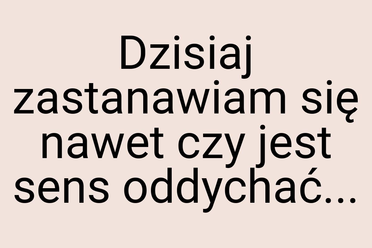 Dzisiaj zastanawiam się nawet czy jest sens oddychać