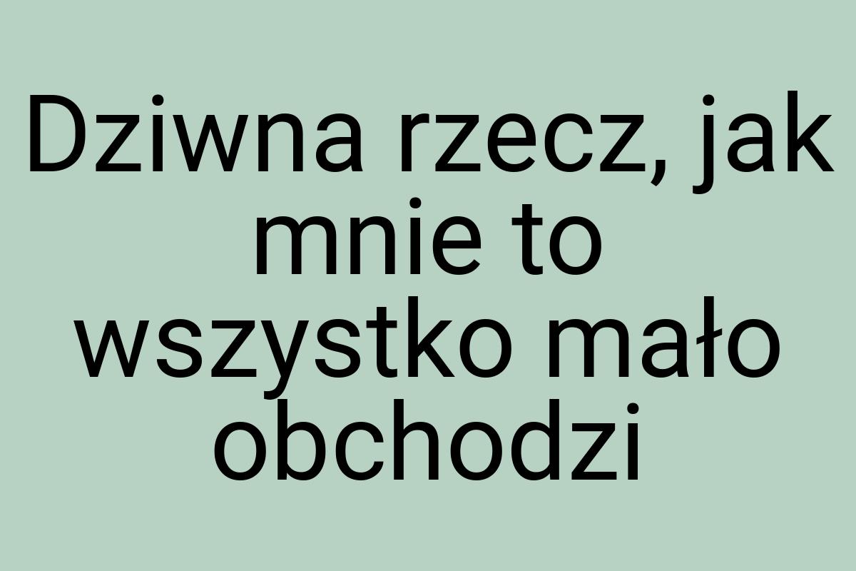 Dziwna rzecz, jak mnie to wszystko mało obchodzi