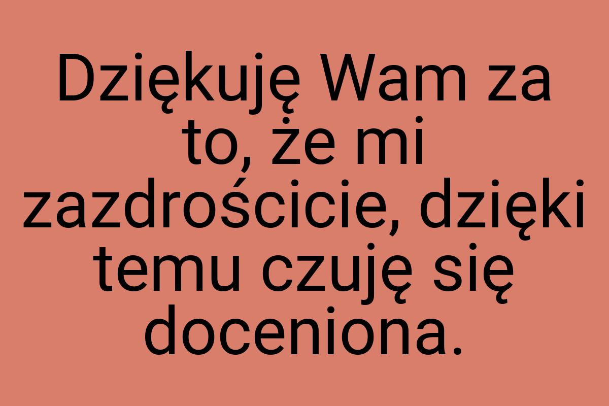 Dziękuję Wam za to, że mi zazdrościcie, dzięki temu czuję