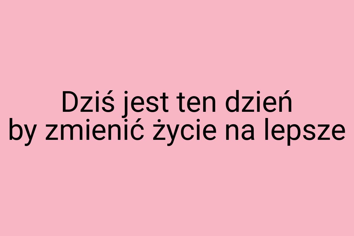 Dziś jest ten dzień by zmienić życie na lepsze