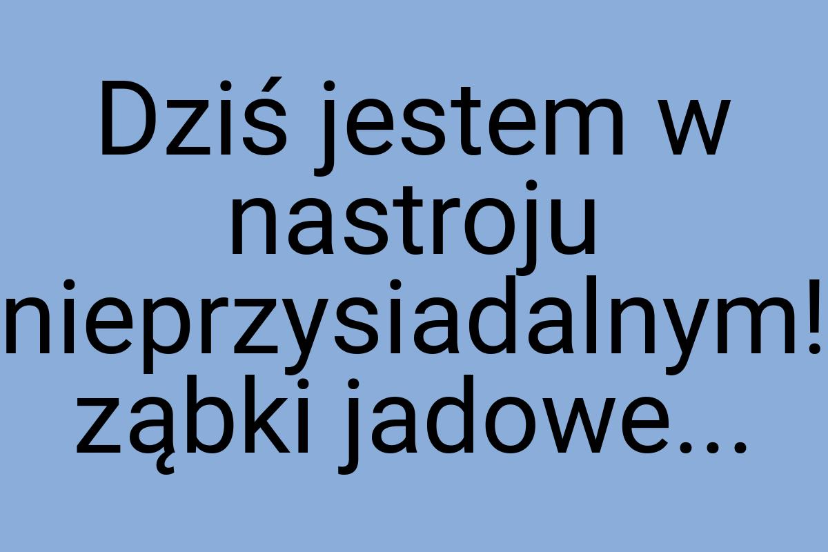 Dziś jestem w nastroju nieprzysiadalnym! ząbki jadowe