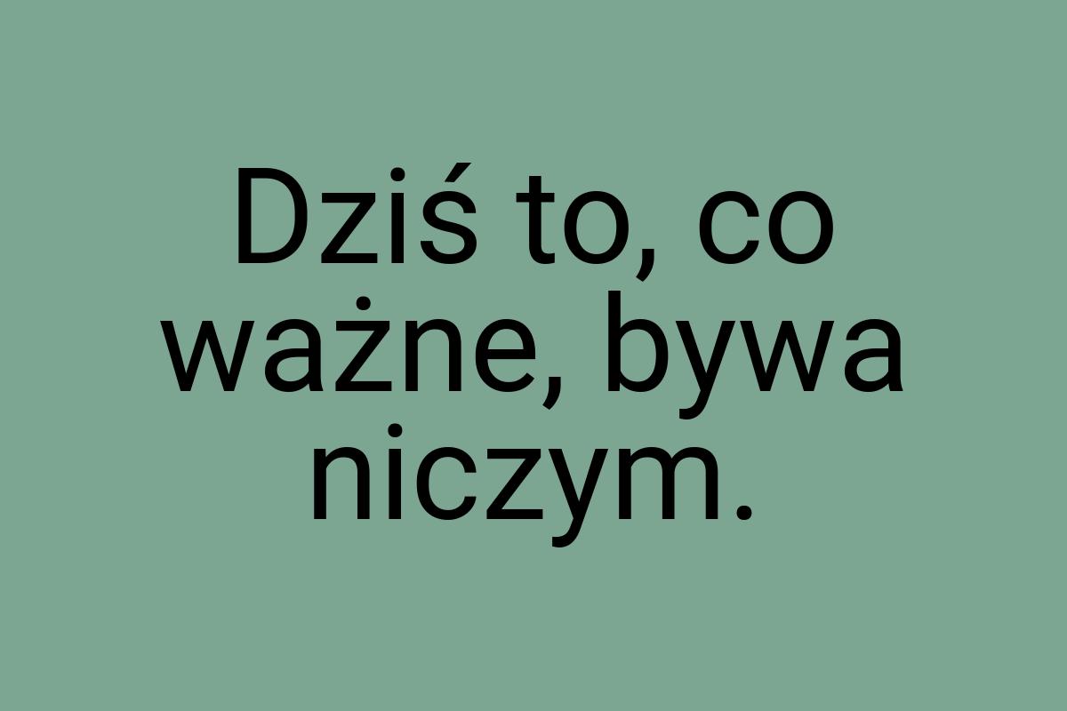 Dziś to, co ważne, bywa niczym