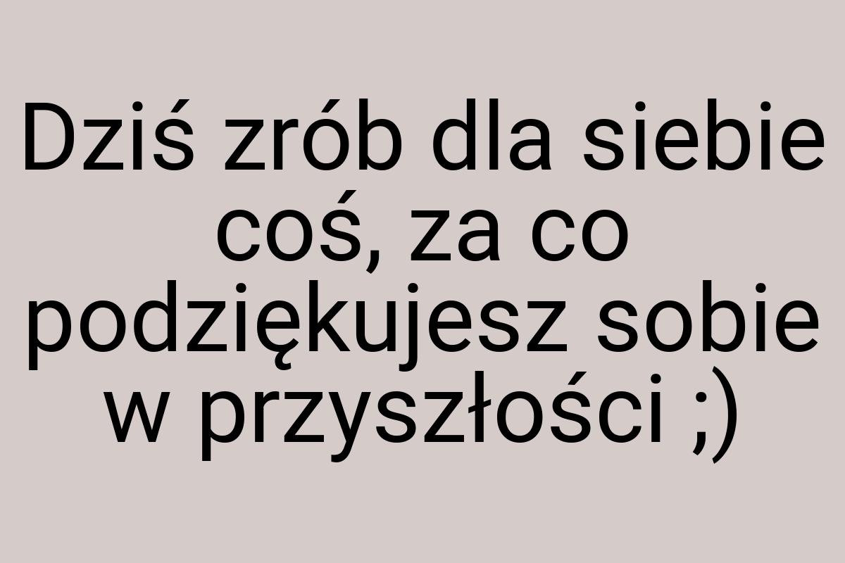 Dziś zrób dla siebie coś, za co podziękujesz sobie w