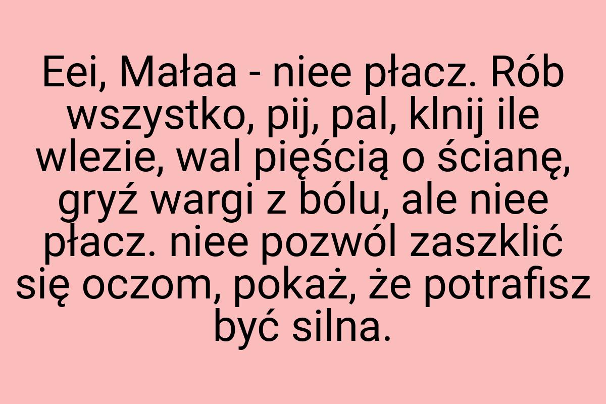 Eei, Małaa - niee płacz. Rób wszystko, pij, pal, klnij ile