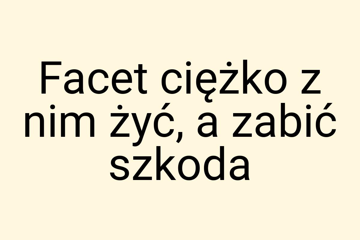 Facet ciężko z nim żyć, a zabić szkoda