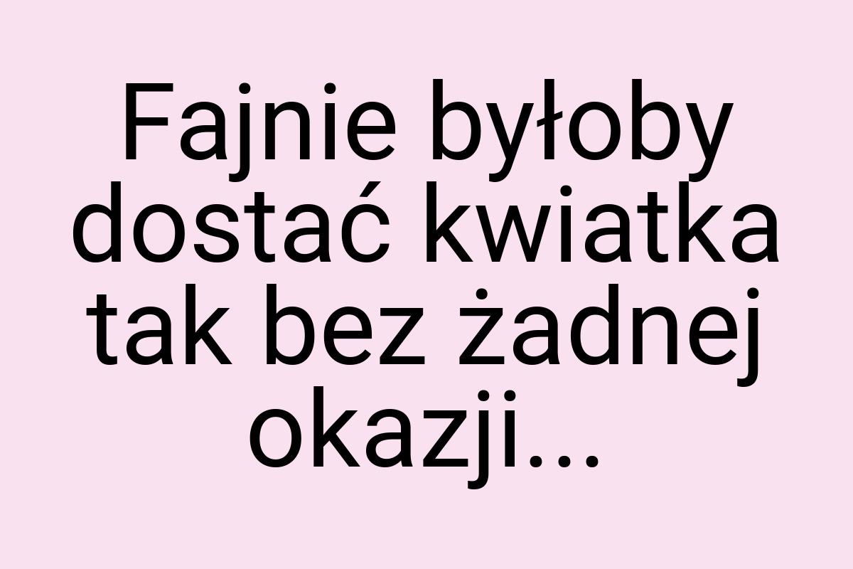 Fajnie byłoby dostać kwiatka tak bez żadnej okazji