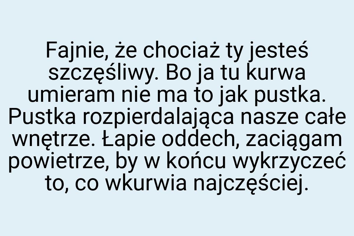 Fajnie, że chociaż ty jesteś szczęśliwy. Bo ja tu kurwa