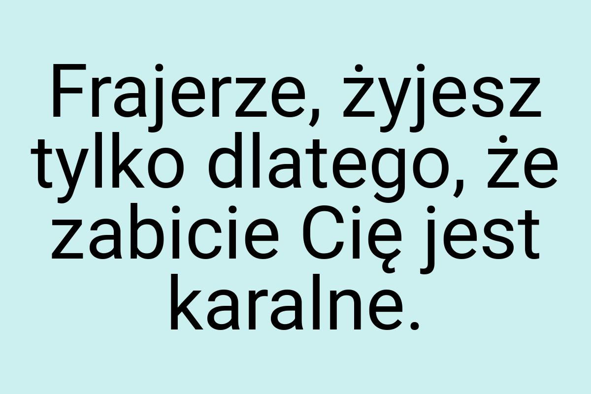 Frajerze, żyjesz tylko dlatego, że zabicie Cię jest karalne