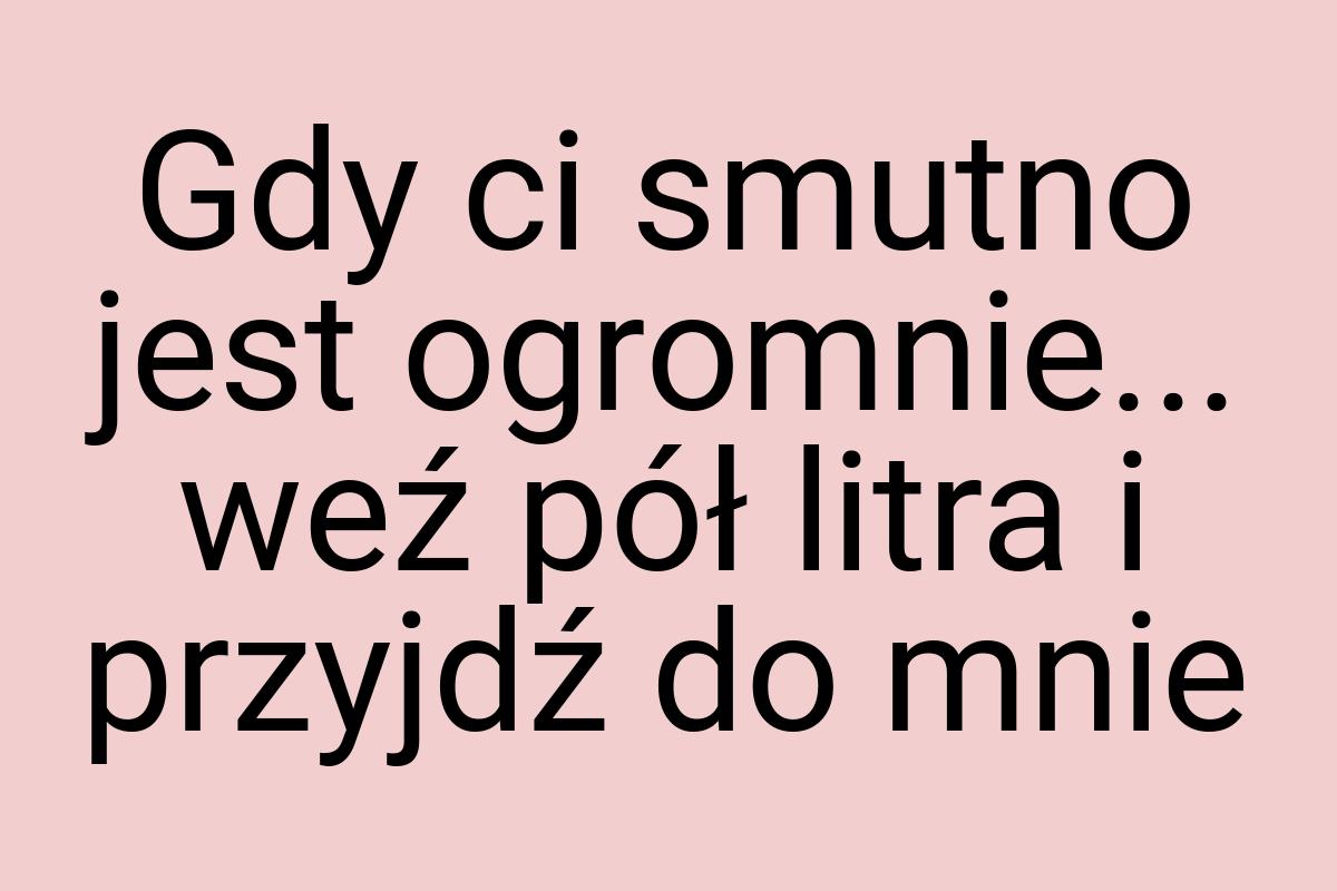 Gdy ci smutno jest ogromnie... weź pół litra i przyjdź do