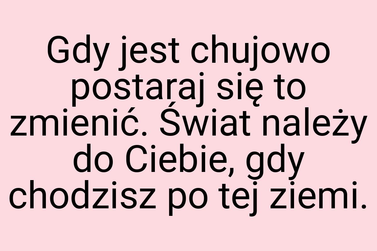 Gdy jest chujowo postaraj się to zmienić. Świat należy do