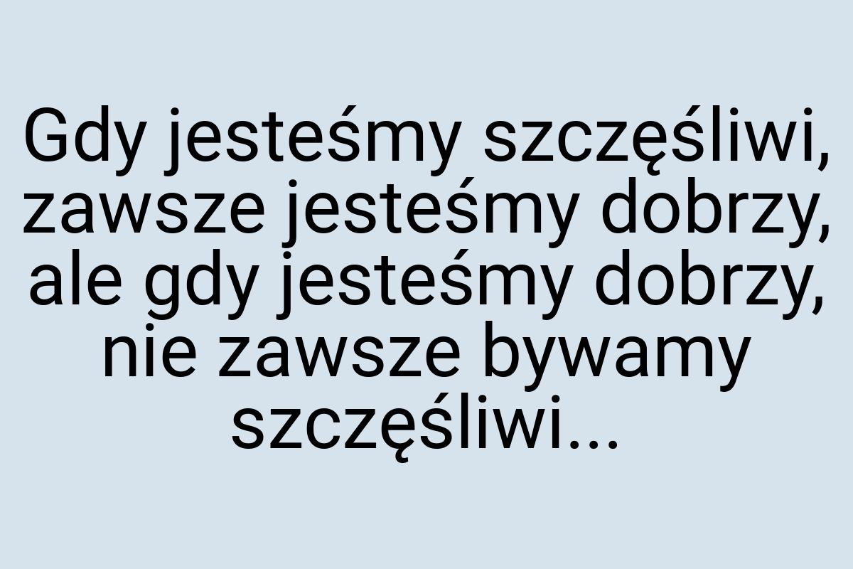 Gdy jesteśmy szczęśliwi, zawsze jesteśmy dobrzy, ale gdy