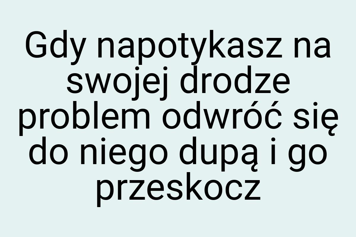 Gdy napotykasz na swojej drodze problem odwróć się do niego