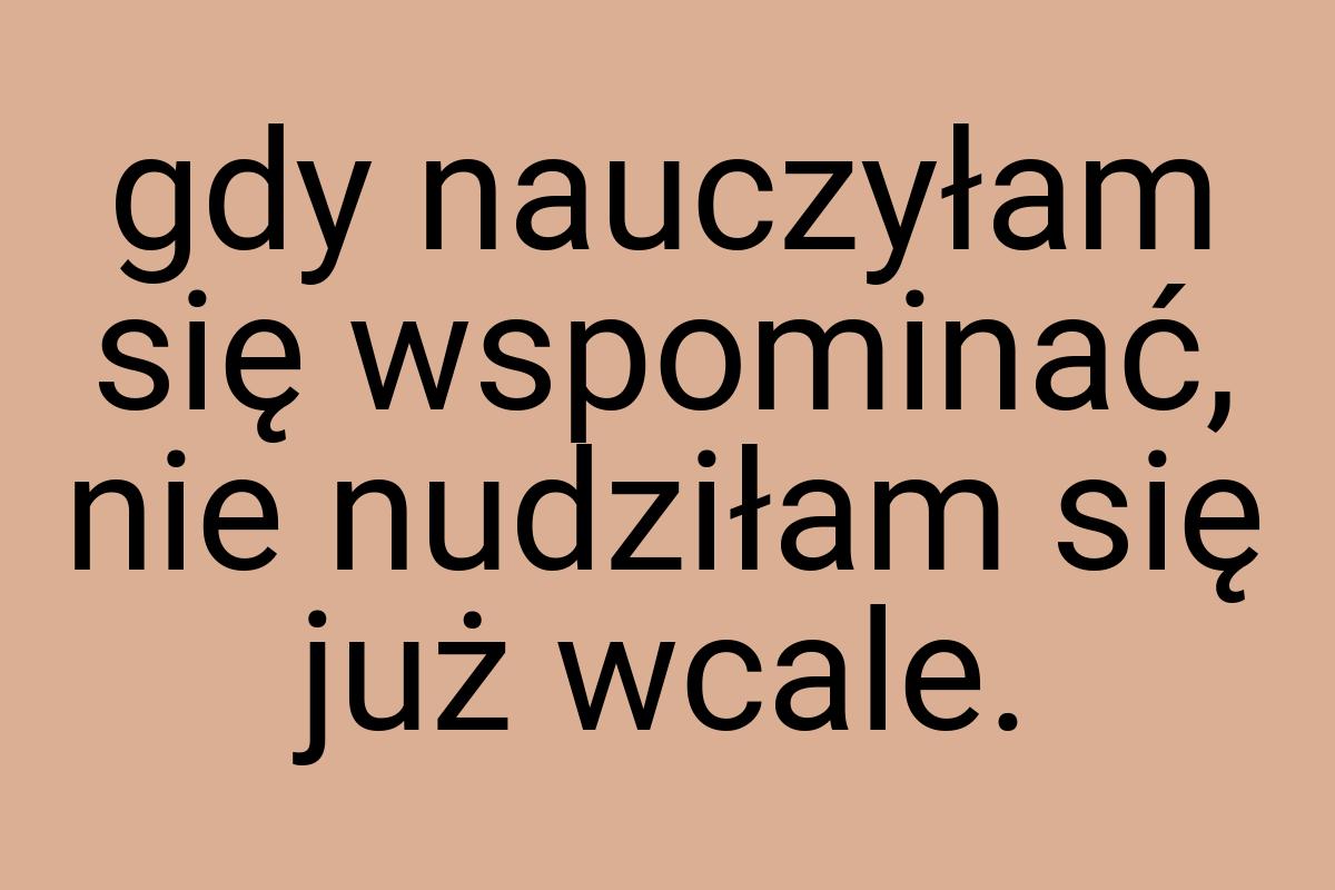 Gdy nauczyłam się wspominać, nie nudziłam się już wcale