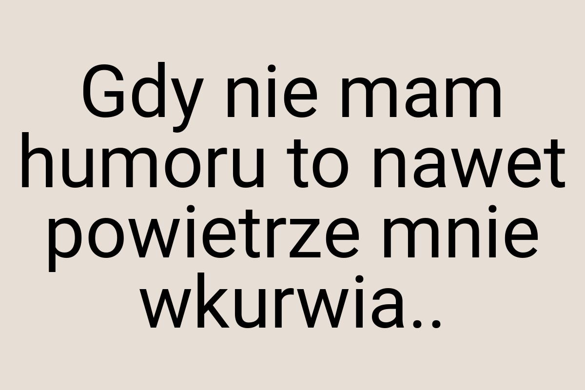 Gdy nie mam humoru to nawet powietrze mnie wkurwia