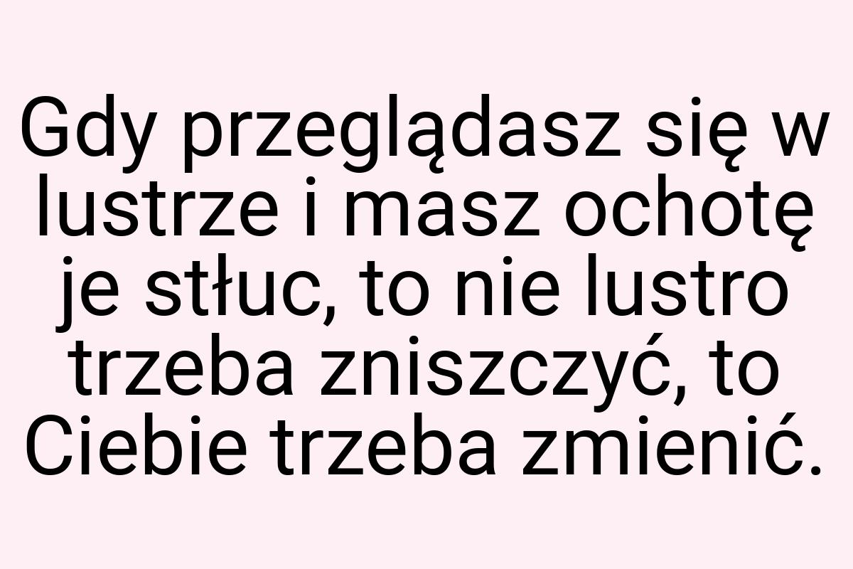 Gdy przeglądasz się w lustrze i masz ochotę je stłuc, to