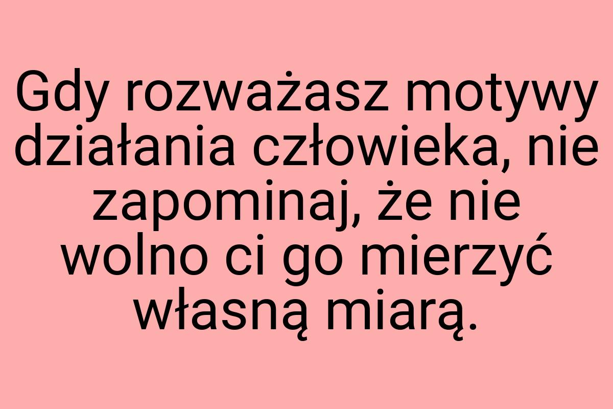 Gdy rozważasz motywy działania człowieka, nie zapominaj, że