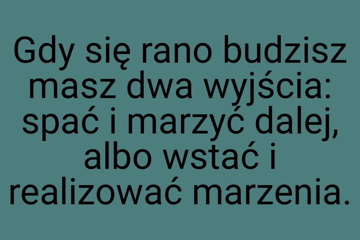 Gdy się rano budzisz masz dwa wyjścia: spać i marzyć dalej