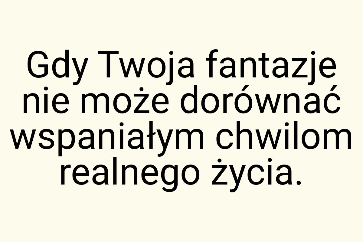 Gdy Twoja fantazje nie może dorównać wspaniałym chwilom