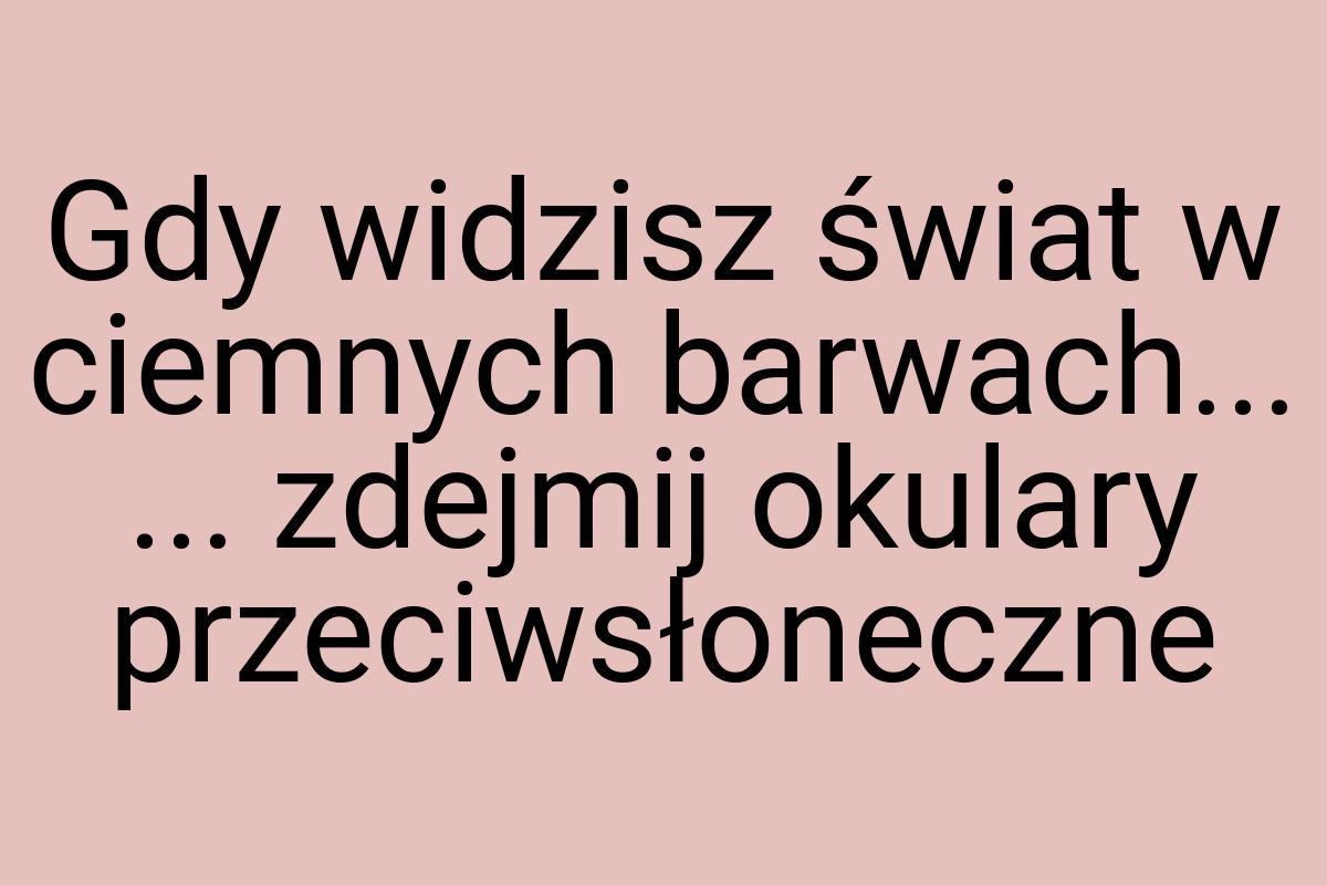 Gdy widzisz świat w ciemnych barwach... ... zdejmij okulary