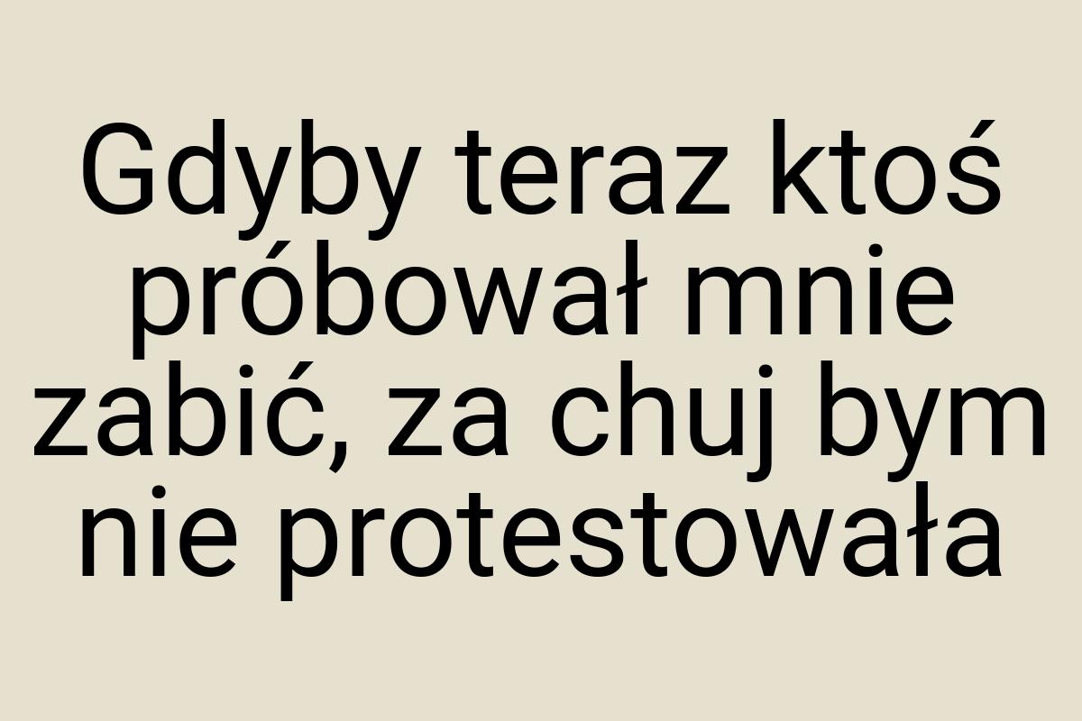 Gdyby teraz ktoś próbował mnie zabić, za chuj bym nie