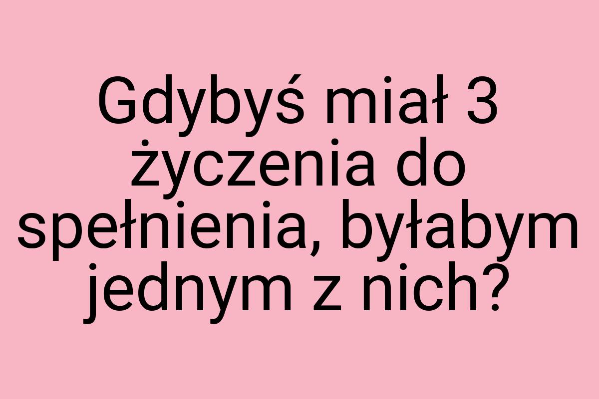 Gdybyś miał 3 życzenia do spełnienia, byłabym jednym z nich