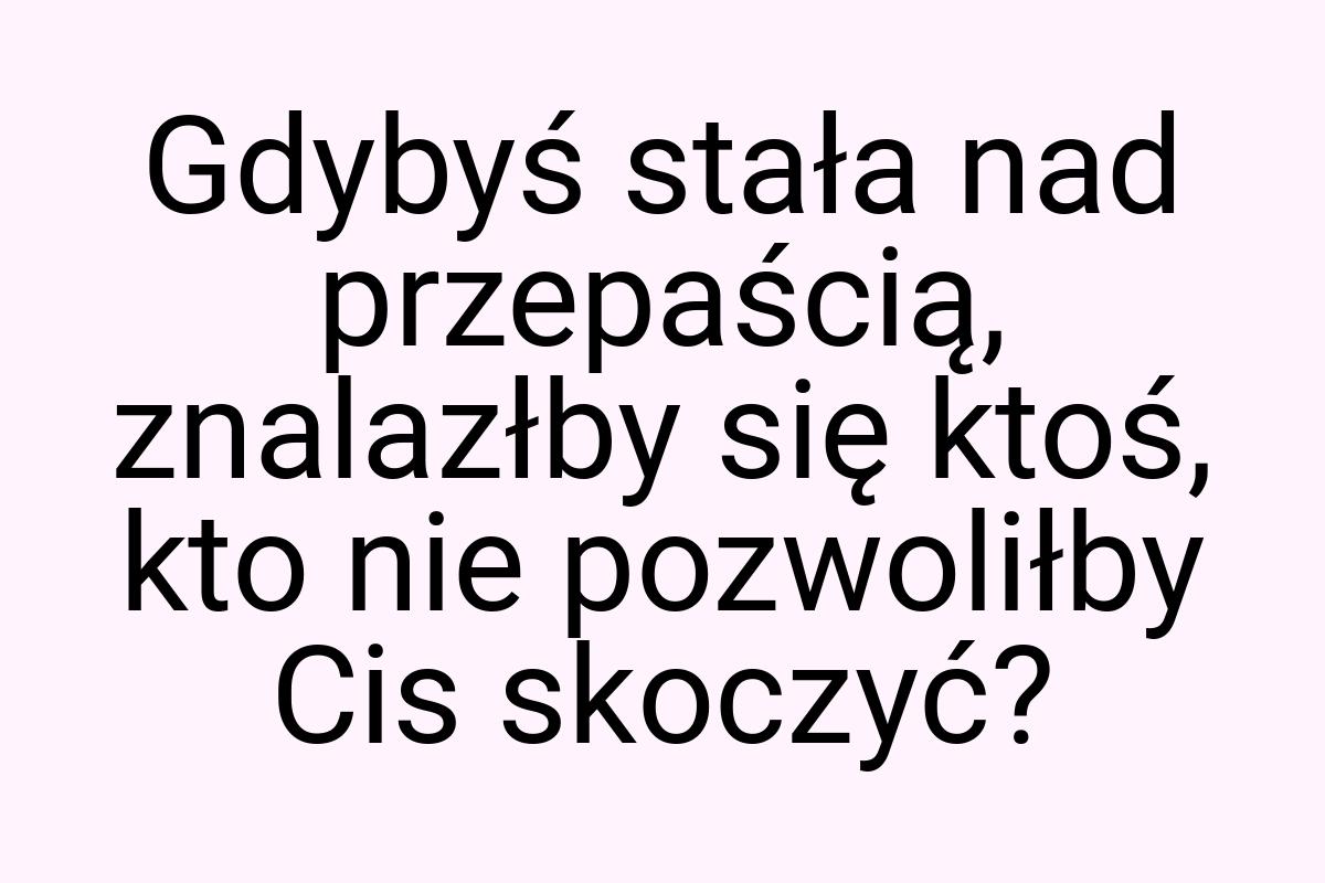 Gdybyś stała nad przepaścią, znalazłby się ktoś, kto nie