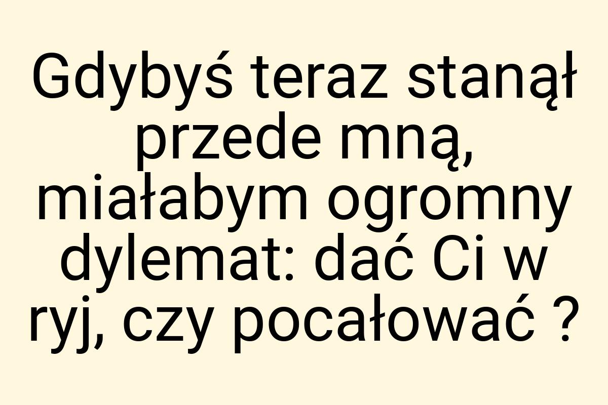 Gdybyś teraz stanął przede mną, miałabym ogromny dylemat
