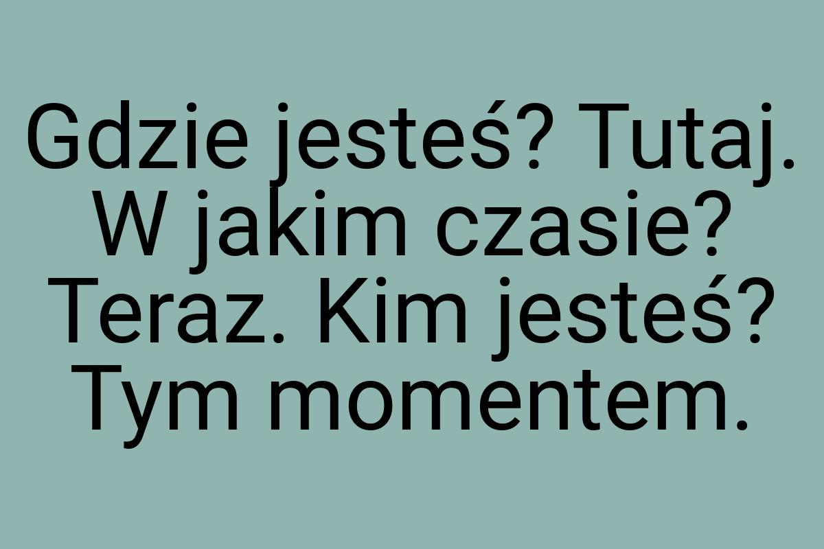 Gdzie jesteś? Tutaj. W jakim czasie? Teraz. Kim jesteś? Tym