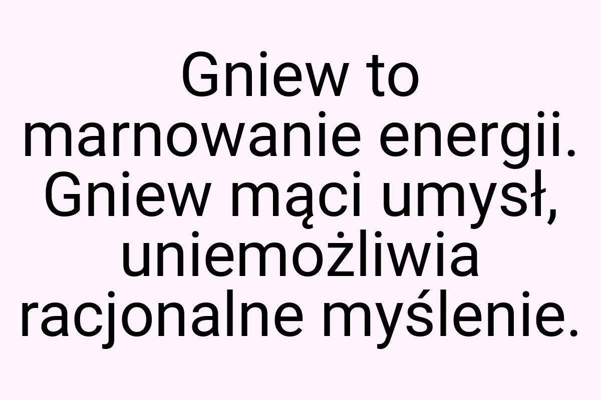 Gniew to marnowanie energii. Gniew mąci umysł, uniemożliwia