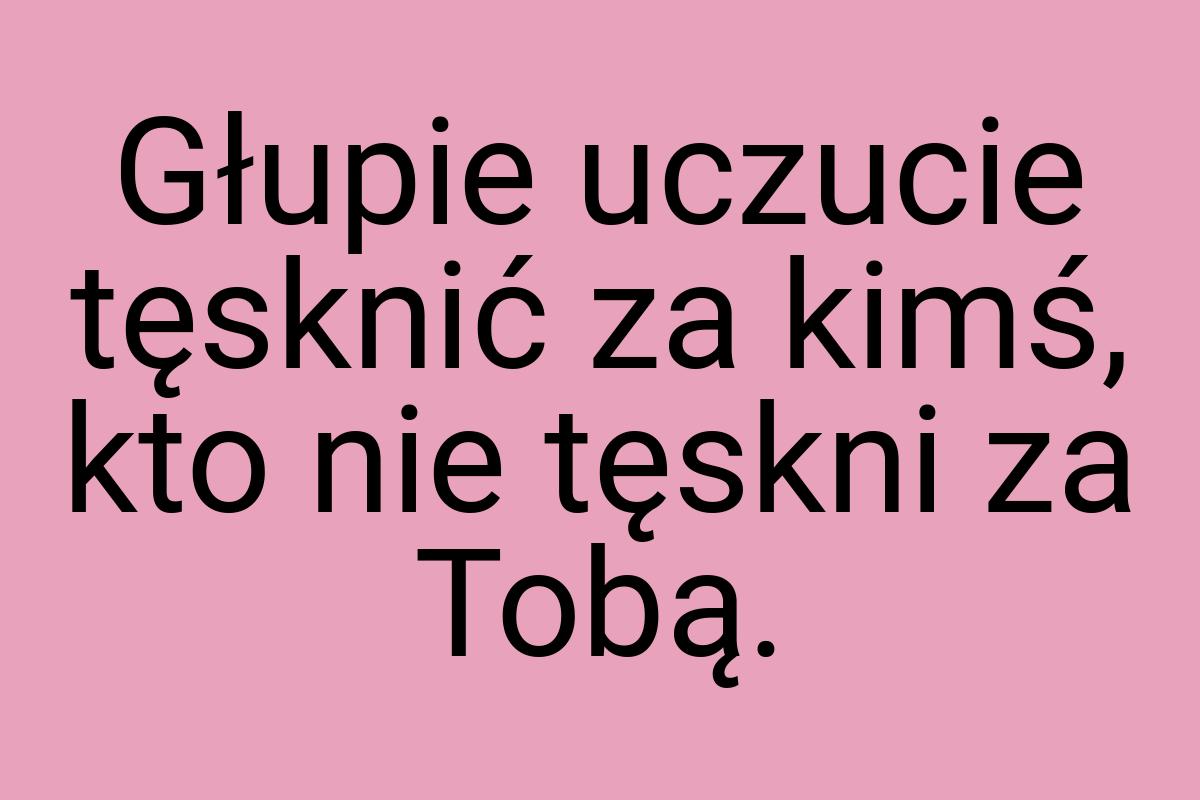 Głupie uczucie tęsknić za kimś, kto nie tęskni za Tobą