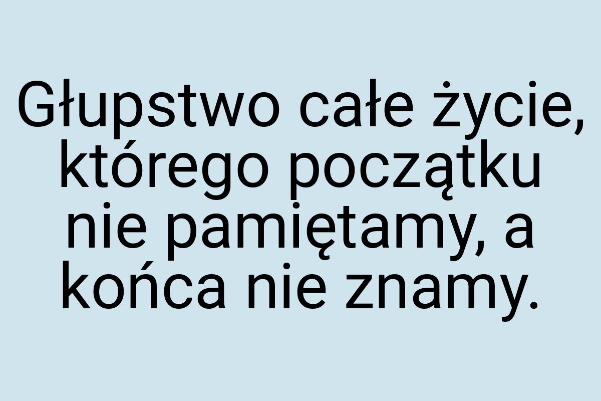 Głupstwo całe życie, którego początku nie pamiętamy, a