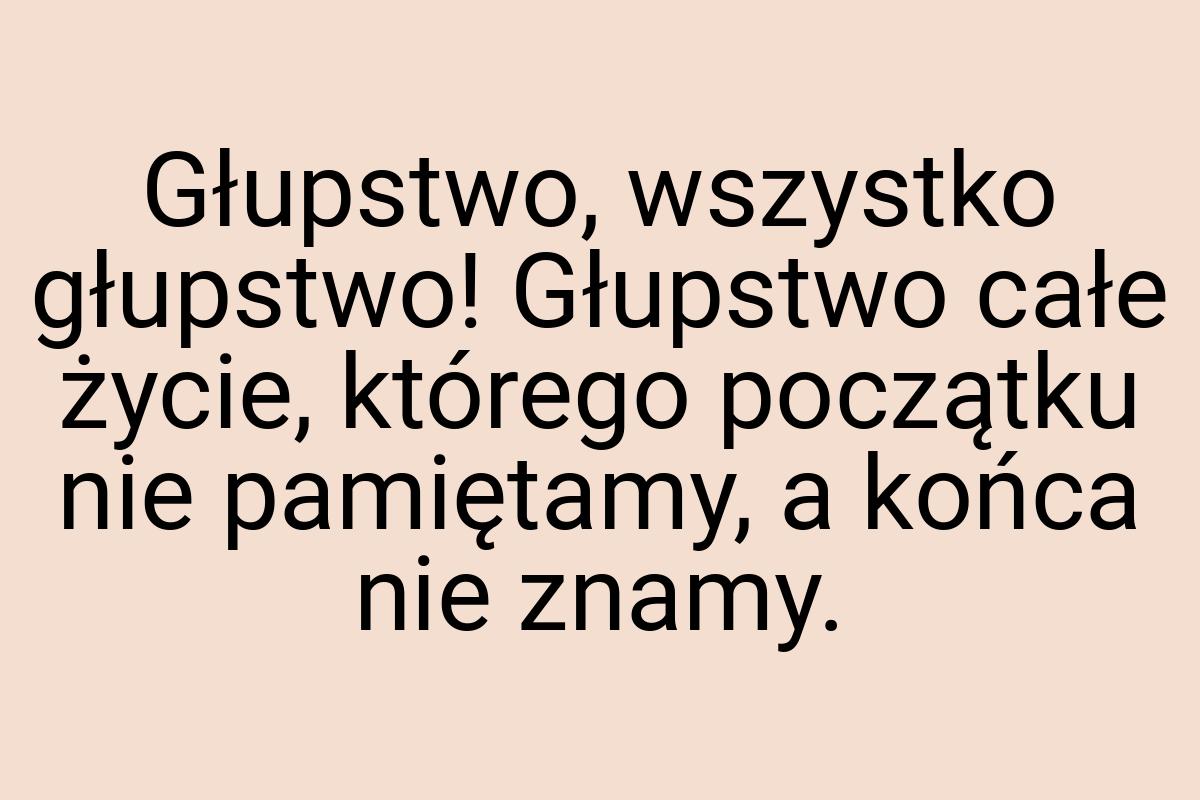 Głupstwo, wszystko głupstwo! Głupstwo całe życie, którego