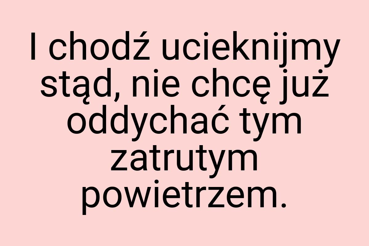 I chodź ucieknijmy stąd, nie chcę już oddychać tym zatrutym