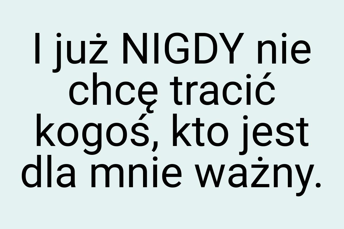 I już NIGDY nie chcę tracić kogoś, kto jest dla mnie ważny