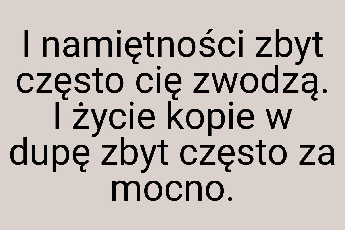 I namiętności zbyt często cię zwodzą. I życie kopie w dupę