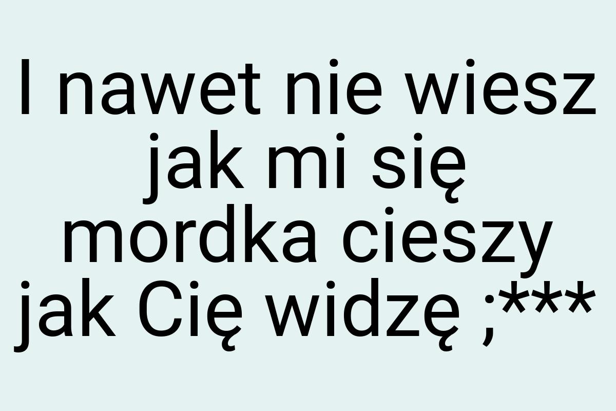 I nawet nie wiesz jak mi się mordka cieszy jak Cię widzę