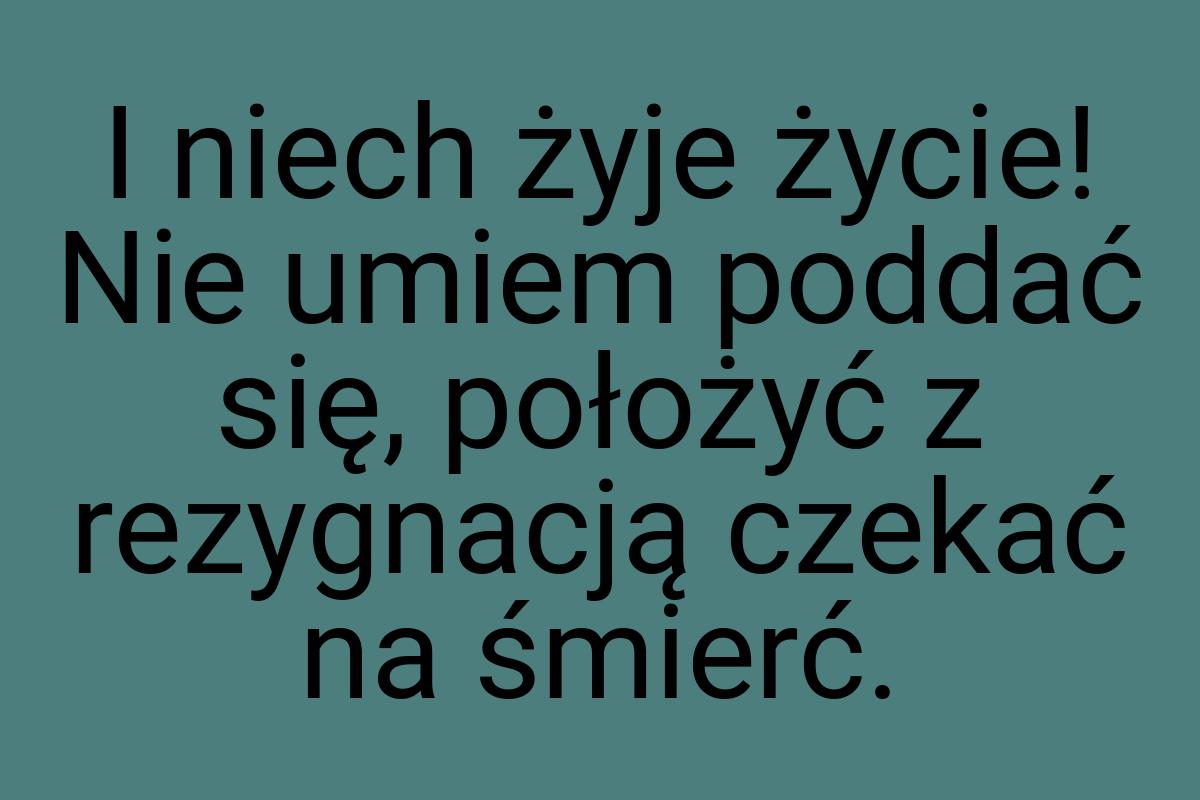 I niech żyje życie! Nie umiem poddać się, położyć z