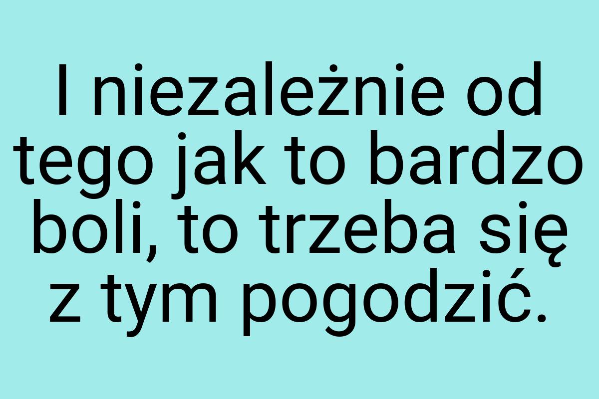 I niezależnie od tego jak to bardzo boli, to trzeba się z