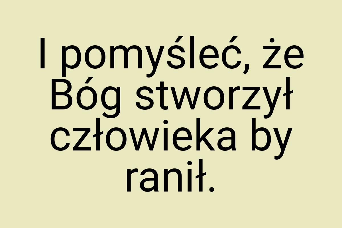 I pomyśleć, że Bóg stworzył człowieka by ranił