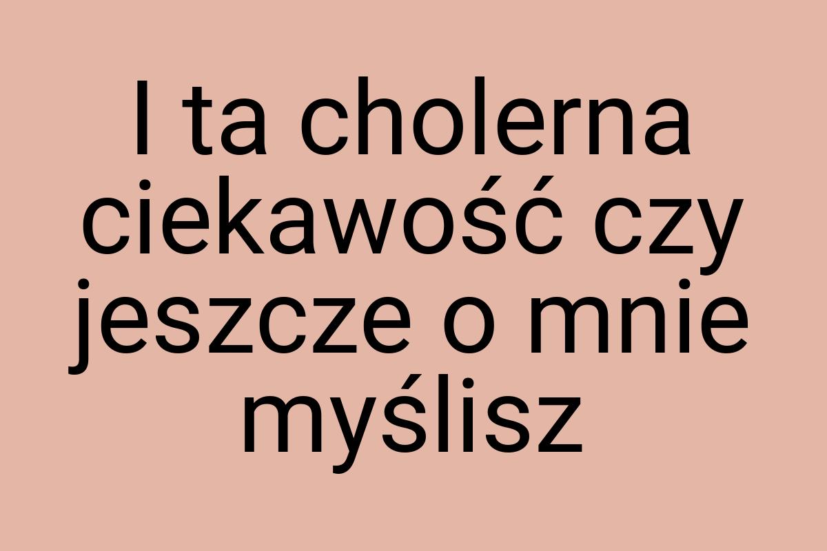 I ta cholerna ciekawość czy jeszcze o mnie myślisz